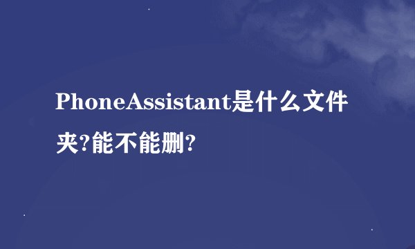 PhoneAssistant是什么文件夹?能不能删?