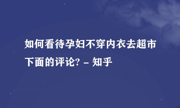 如何看待孕妇不穿内衣去超市下面的评论? - 知乎