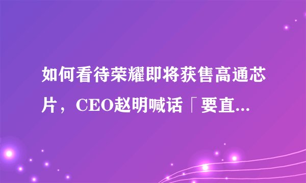 如何看待荣耀即将获售高通芯片，CEO赵明喊话「要直面华为，做国内第一」？荣耀未来要面临哪些挑战？