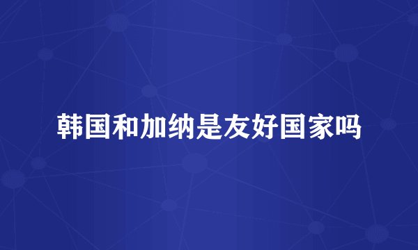 韩国和加纳是友好国家吗