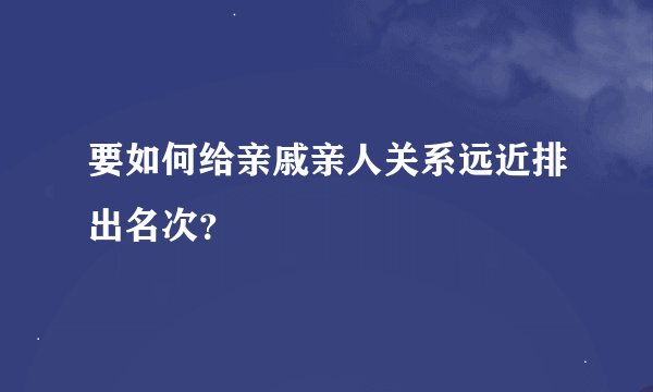 要如何给亲戚亲人关系远近排出名次？