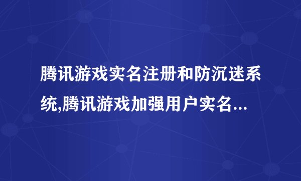 腾讯游戏实名注册和防沉迷系统,腾讯游戏加强用户实名和沉迷防控