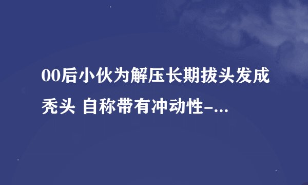 00后小伙为解压长期拔头发成秃头 自称带有冲动性-今日热点