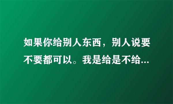 如果你给别人东西，别人说要不要都可以。我是给是不给，如果不给会怎样？