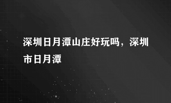 深圳日月潭山庄好玩吗，深圳市日月潭