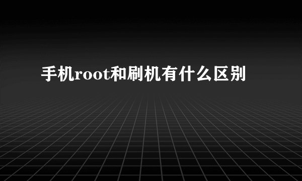 手机root和刷机有什么区别