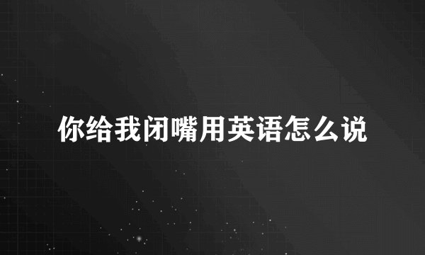 你给我闭嘴用英语怎么说