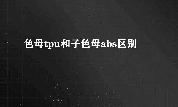 色母tpu和子色母abs区别