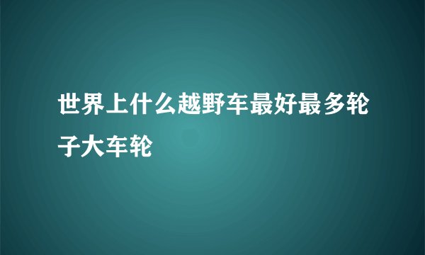 世界上什么越野车最好最多轮子大车轮
