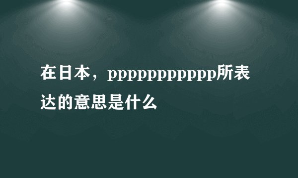 在日本，ppppppppppp所表达的意思是什么