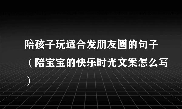 陪孩子玩适合发朋友圈的句子（陪宝宝的快乐时光文案怎么写）