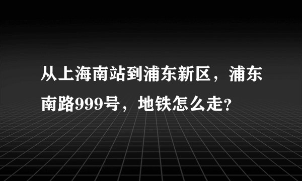 从上海南站到浦东新区，浦东南路999号，地铁怎么走？