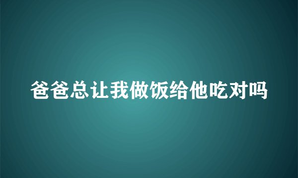 爸爸总让我做饭给他吃对吗