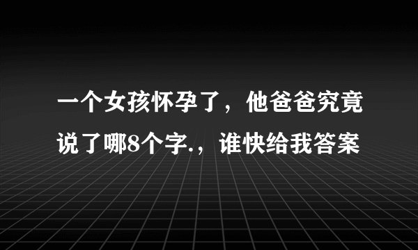 一个女孩怀孕了，他爸爸究竟说了哪8个字.，谁快给我答案