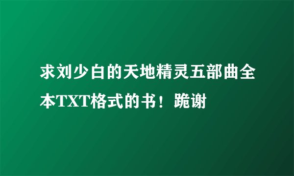求刘少白的天地精灵五部曲全本TXT格式的书！跪谢