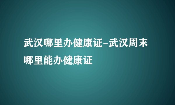 武汉哪里办健康证-武汉周末哪里能办健康证
