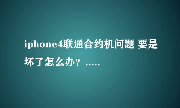iphone4联通合约机问题 要是坏了怎么办？.............................................................