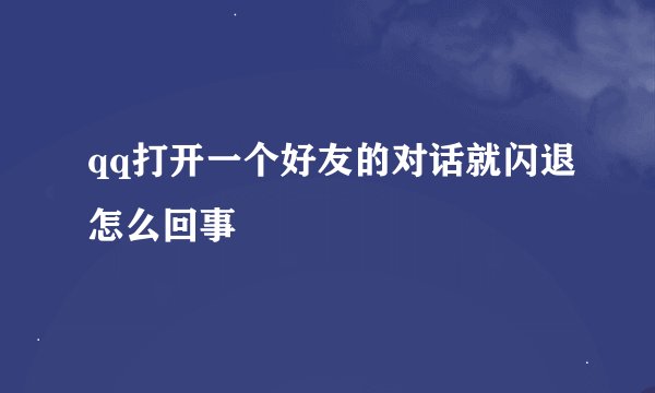 qq打开一个好友的对话就闪退怎么回事