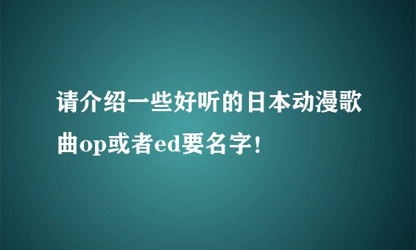 请介绍一些好听的日本动漫歌曲op或者ed要名字！
