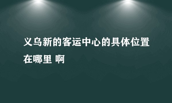 义乌新的客运中心的具体位置在哪里 啊