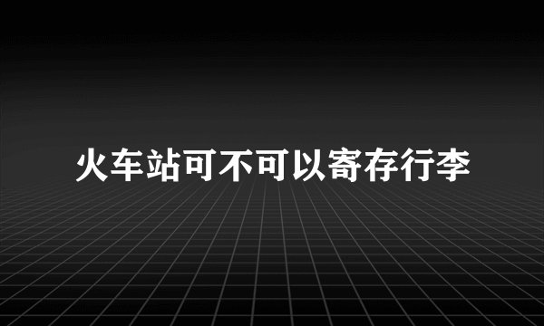 火车站可不可以寄存行李
