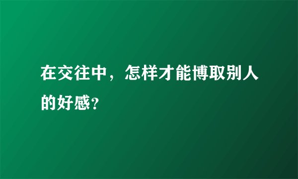 在交往中，怎样才能博取别人的好感？