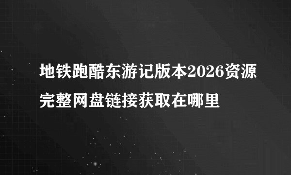 地铁跑酷东游记版本2026资源完整网盘链接获取在哪里