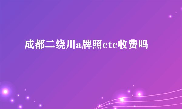 成都二绕川a牌照etc收费吗