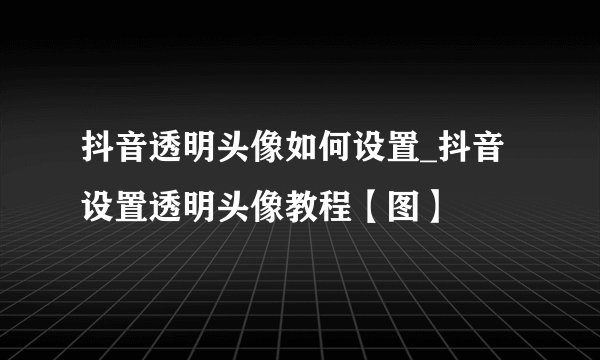 抖音透明头像如何设置_抖音设置透明头像教程【图】