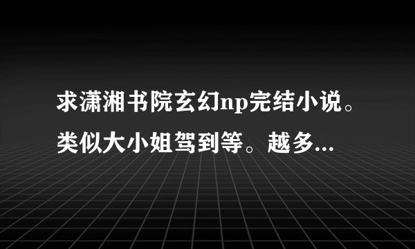 求潇湘书院玄幻np完结小说。类似大小姐驾到等。越多越好。如果满意，可以提高悬赏