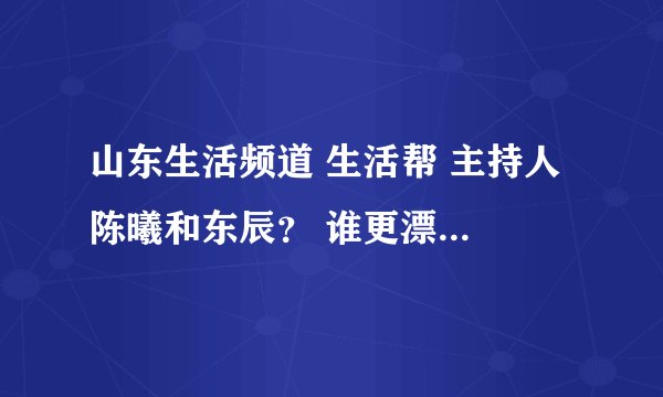 山东生活频道 生活帮 主持人 陈曦和东辰？ 谁更漂亮啊？东辰的身材真好，每次节目穿的短裙，很性感