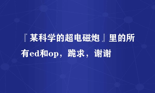 『某科学的超电磁炮』里的所有ed和op，跪求，谢谢