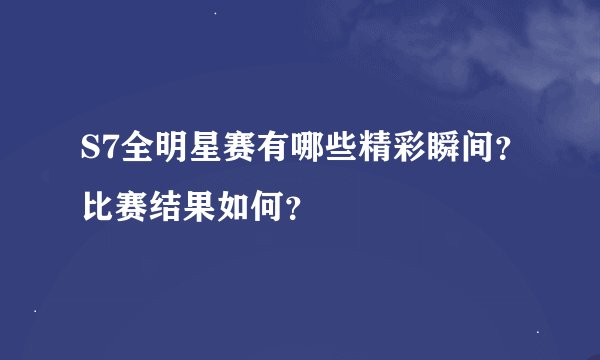 S7全明星赛有哪些精彩瞬间？比赛结果如何？