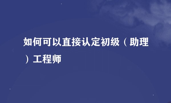 如何可以直接认定初级（助理）工程师