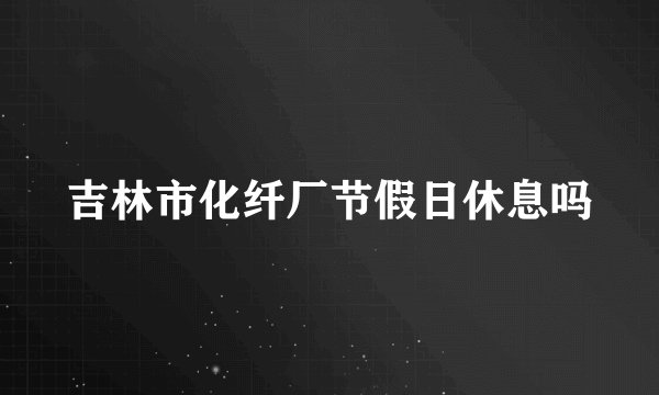 吉林市化纤厂节假日休息吗
