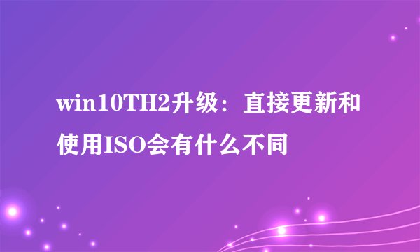 win10TH2升级：直接更新和使用ISO会有什么不同
