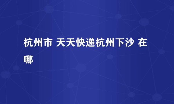杭州市 天天快递杭州下沙 在哪