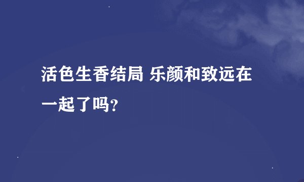 活色生香结局 乐颜和致远在一起了吗？