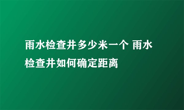雨水检查井多少米一个 雨水检查井如何确定距离