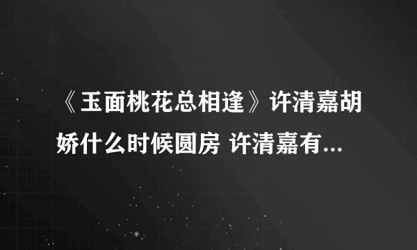 《玉面桃花总相逢》许清嘉胡娇什么时候圆房 许清嘉有历史原型吗