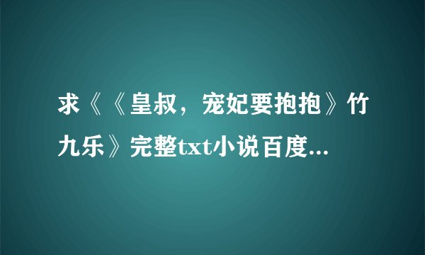 求《《皇叔，宠妃要抱抱》竹九乐》完整txt小说百度网盘下载链接