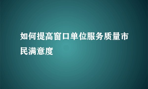 如何提高窗口单位服务质量市民满意度