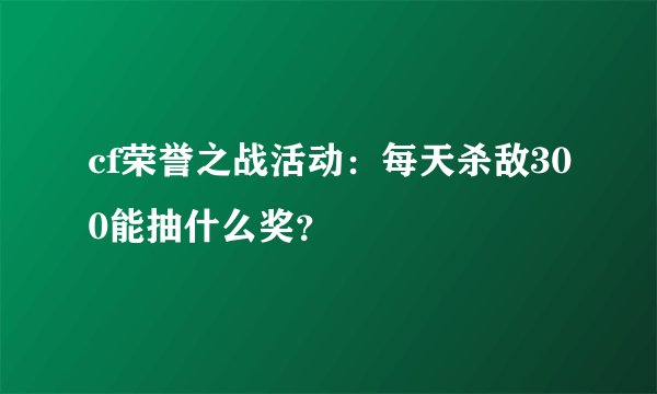 cf荣誉之战活动：每天杀敌300能抽什么奖？