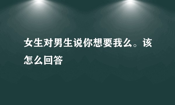 女生对男生说你想要我么。该怎么回答