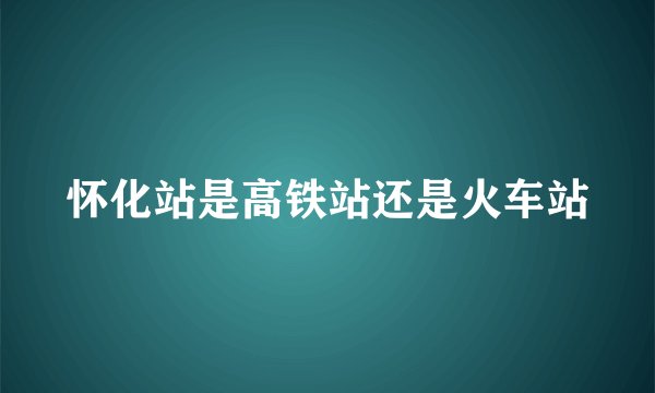 怀化站是高铁站还是火车站