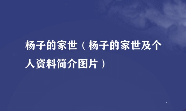 杨子的家世（杨子的家世及个人资料简介图片）