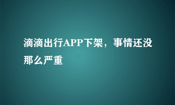 滴滴出行APP下架，事情还没那么严重