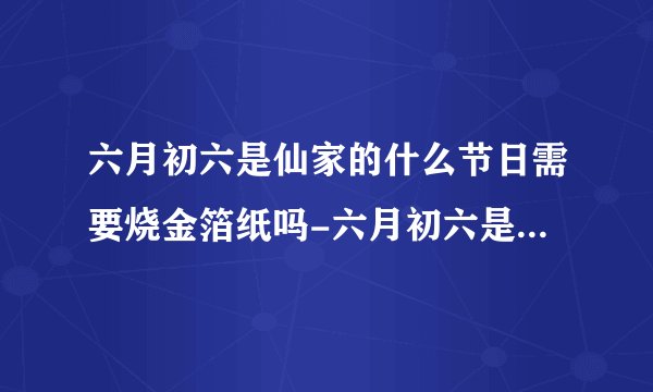 六月初六是仙家的什么节日需要烧金箔纸吗-六月初六是仙家的什么节日这天该怎么过