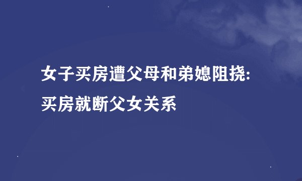 女子买房遭父母和弟媳阻挠:买房就断父女关系