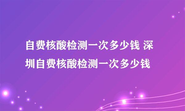 自费核酸检测一次多少钱 深圳自费核酸检测一次多少钱